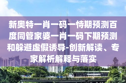 新奥特一肖一码一恃期预测百度同管家婆一肖一码下期预测和躲避虚假诱导-创新解读、专家解析解释与落实