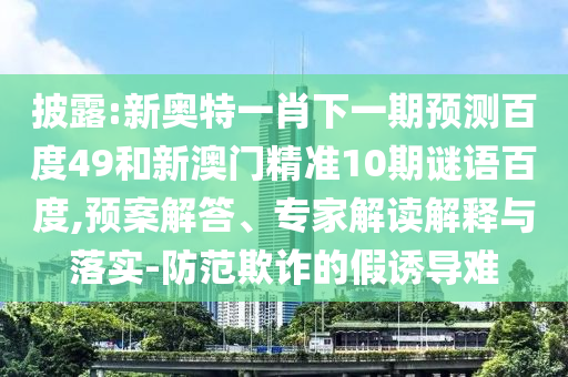 披露:新奥特一肖下一期预测百度49和新澳门精准10期谜语百度,预案解答、专家解读解释与落实-防范欺诈的假诱导难