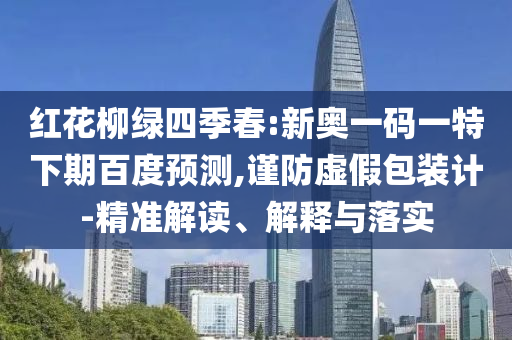 红花柳绿四季春:新奥一码一特下期百度预测,谨防虚假包装计-精准解读、解释与落实