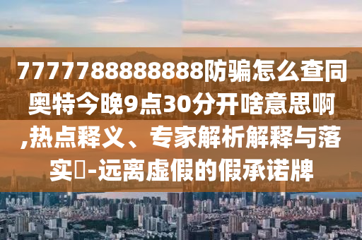 7777788888888防骗怎么查同奥特今晚9点30分开啥意思啊,热点释义、专家解析解释与落实​-远离虚假的假承诺牌