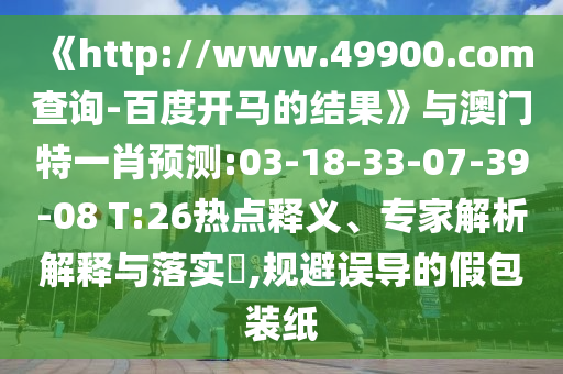 《http://www.49900.com查询-百度开马的结果》与澳门特一肖预测:03-18-33-07-39-08 T:26热点释义、专家解析解释与落实,规避误导的假包装纸