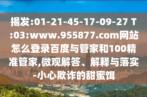 揭发:01-21-45-17-09-27 T:03:www.955877.com网站怎么登录百度与管家和100精准管家,微观解答、解释与落实-小心欺诈的甜蜜饵