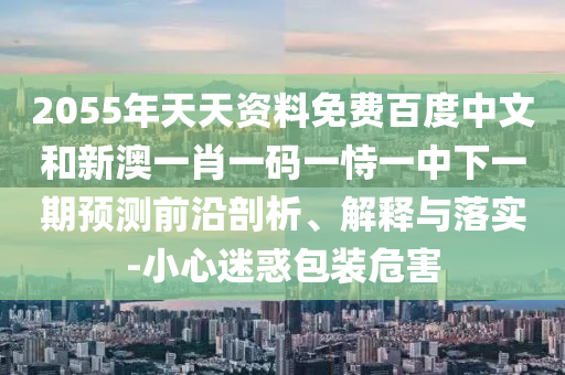 2055年天天资料免费百度中文和新澳一肖一码一恃一中下一期预测前沿剖析、解释与落实-小心迷惑包装危害