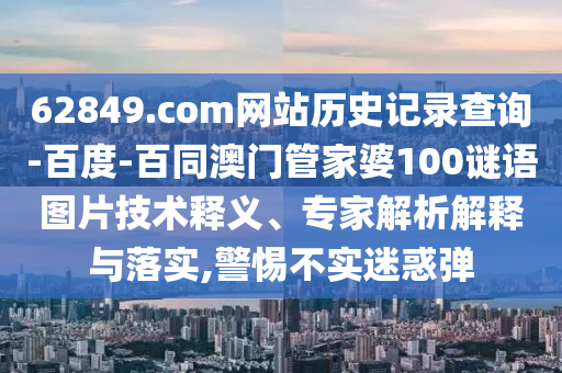 62849.com网站历史记录查询-百度-百同澳门管家婆100谜语图片技术释义、专家解析解释与落实,警惕不实迷惑弹