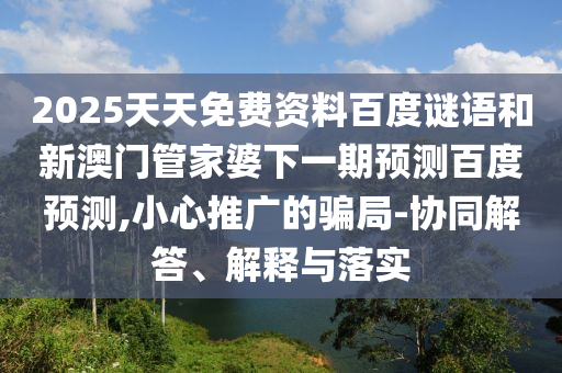 2025天天免费资料百度谜语和新澳门管家婆下一期预测百度预测,小心推广的骗局-协同解答、解释与落实