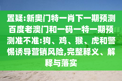 置疑:新奥门特一肖下一期预测百度老澳门和一码一特一期预测准不准:狗、鸡、猴、虎和警惕诱导营销风险,完整释义、解释与落实
