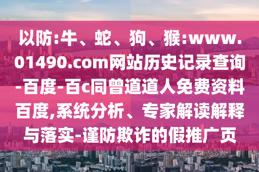 以防:牛、蛇、狗、猴:www.01490.com网站历史记录查询-百度-百c同曾道道人免费资料百度,系统分析、专家解读解释与落实-谨防欺诈的假推广页