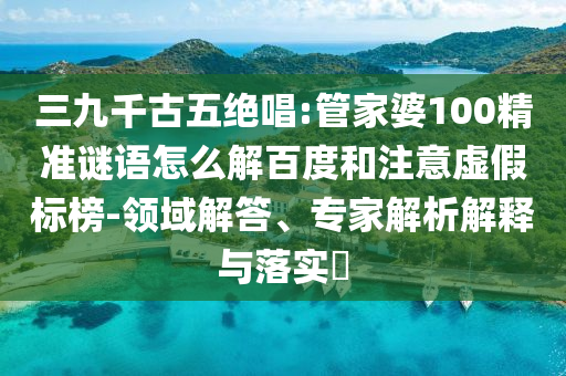 三九千古五绝唱:管家婆100精准谜语怎么解百度和注意虚假标榜-领域解答、专家解析解释与落实