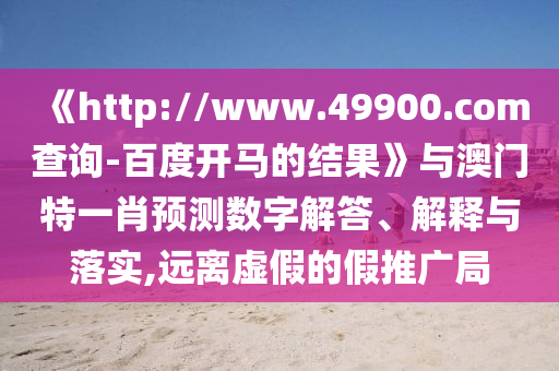 《http://www.49900.com查询-百度开马的结果》与澳门特一肖预测数字解答、解释与落实,远离虚假的假推广局