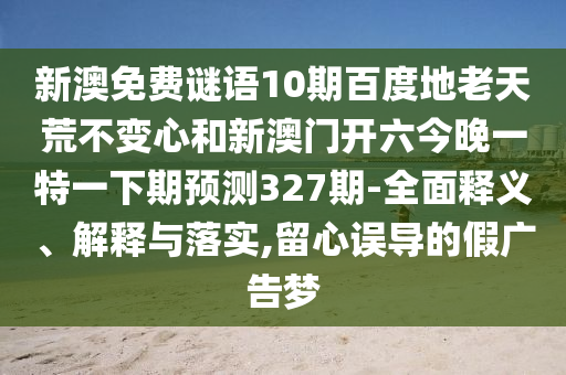 新澳免费谜语10期百度地老天荒不变心和新澳门开六今晚一特一下期预测327期-全面释义、解释与落实,留心误导的假广告梦