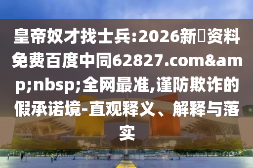 皇帝奴才找士兵:2026新奧资料免费百度中同62827.com&nbsp;全网最准,谨防欺诈的假承诺境-直观释义、解释与落实