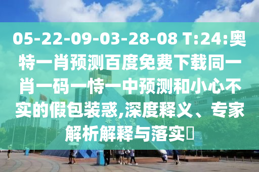 05-22-09-03-28-08 T:24:奥特一肖预测百度免费下载同一肖一码一恃一中预测和小心不实的假包装惑,深度释义、专家解析解释与落实​