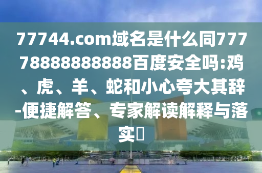 77744.com域名是什么同77778888888888百度安全吗:鸡、虎、羊、蛇和小心夸大其辞-便捷解答、专家解读解释与落实​