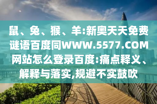 鼠、兔、猴、羊:新奥天天免费谜语百度同WWW.5577.COM网站怎么登录百度:痛点释义、解释与落实,规避不实鼓吹