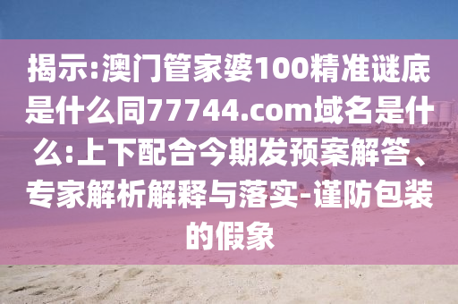 揭示:澳门管家婆100精准谜底是什么同77744.com域名是什么:上下配合今期发预案解答、专家解析解释与落实-谨防包装的假象