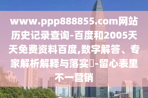 www.ppp888855.com网站历史记录查询-百度和2005天天免费资料百度,数字解答、专家解析解释与落实-留心表里不一营销