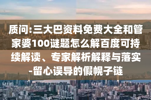 质问:三大巴资料免费大全和管家婆100谜题怎么解百度可持续解读、专家解析解释与落实-留心误导的假幌子链