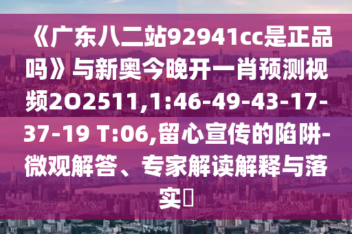 《广东八二站92941cc是正品吗》与新奥今晚开一肖预测视频2O2511,1:46-49-43-17-37-19 T:06,留心宣传的陷阱-微观解答、专家解读解释与落实​