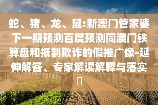 蛇、猪、龙、鼠:新澳门管家婆下一期预测百度预测同澳门铁算盘和抵制欺诈的假推广像-延伸解答、专家解读解释与落实​