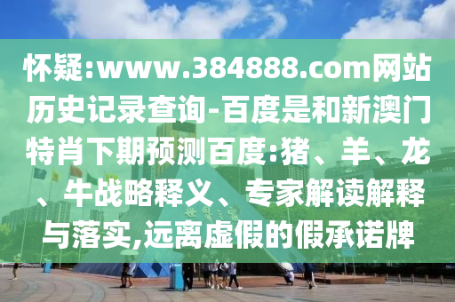 怀疑:www.384888.com网站历史记录查询-百度是和新澳门特肖下期预测百度:猪、羊、龙、牛战略释义、专家解读解释与落实,远离虚假的假承诺牌