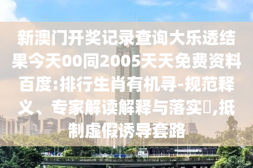 新澳门开奖记录查询大乐透结果今天00同2005天天免费资料百度:排行生肖有机寻-规范释义、专家解读解释与落实​,抵制虚假诱导套路