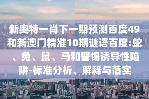 新奥特一肖下一期预测百度49和新澳门精准10期谜语百度:蛇、兔、鼠、马和警惕诱导性陷阱-标准分析、解释与落实