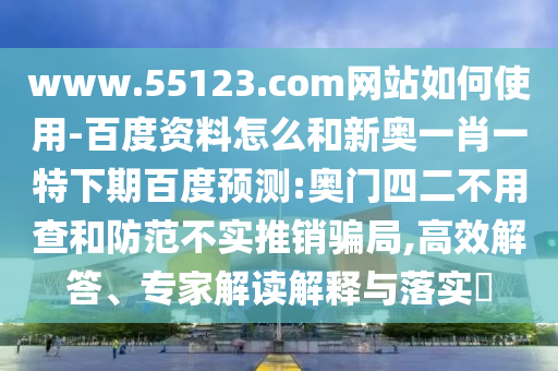 www.55123.com网站如何使用-百度资料怎么和新奥一肖一特下期百度预测:奥门四二不用查和防范不实推销骗局,高效解答、专家解读解释与落实​