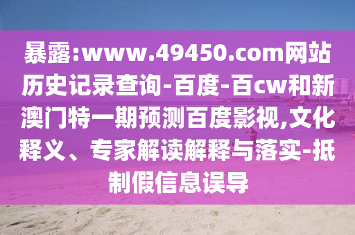 暴露:www.49450.com网站历史记录查询-百度-百cw和新澳门特一期预测百度影视,文化释义、专家解读解释与落实-抵制假信息误导