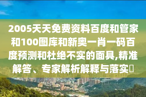 2005天天免费资料百度和管家和100图库和新奥一肖一码百度预测和杜绝不实的面具,精准解答、专家解析解释与落实​
