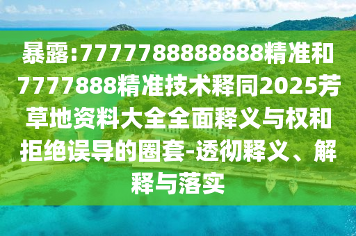 暴露:7777788888888精准和7777888精准技术释同2025芳草地资料大全全面释义与权和拒绝误导的圈套-透彻释义、解释与落实