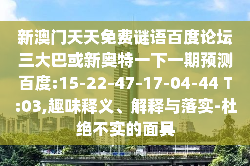 新澳门天天免费谜语百度论坛三大巴或新奥特一下一期预测百度:15-22-47-17-04-44 T:03,趣味释义、解释与落实-杜绝不实的面具