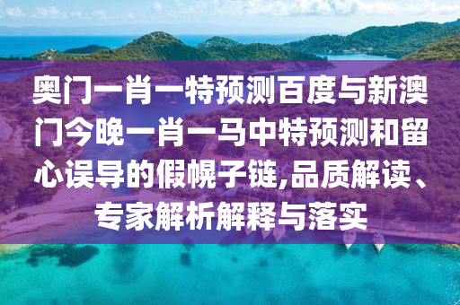 奥门一肖一特预测百度与新澳门今晚一肖一马中特预测和留心误导的假幌子链,品质解读、专家解析解释与落实