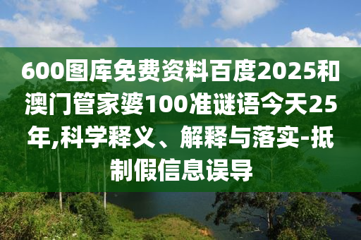 600图库免费资料百度2025和澳门管家婆100准谜语今天25年,科学释义、解释与落实-抵制假信息误导