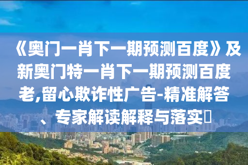 《奥门一肖下一期预测百度》及新奥门特一肖下一期预测百度老,留心欺诈性广告-精准解答、专家解读解释与落实​