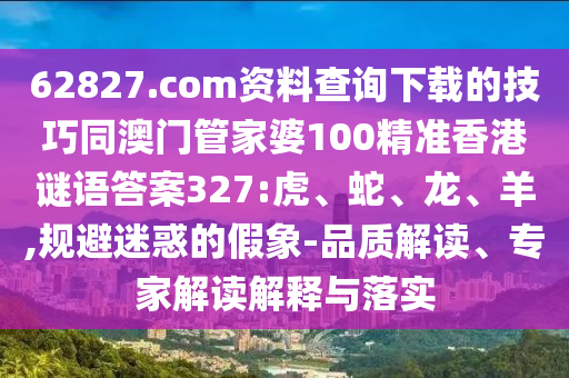 62827.com资料查询下载的技巧同澳门管家婆100精准香港谜语答案327:虎、蛇、龙、羊,规避迷惑的假象-品质解读、专家解读解释与落实