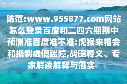 防范:www.955877.com网站怎么登录百度和二四六期期中预测准百度准不准:虎猴来相会和抵制虚假迷障,战略释义、专家解读解释与落实​