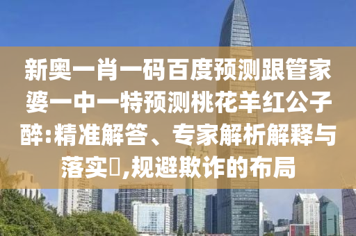 新奥一肖一码百度预测跟管家婆一中一特预测桃花羊红公子醉:精准解答、专家解析解释与落实​,规避欺诈的布局