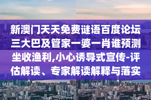 新澳门天天免费谜语百度论坛三大巴及管家一婆一肖谁预测坐收渔利,小心诱导式宣传-评估解读、专家解读解释与落实
