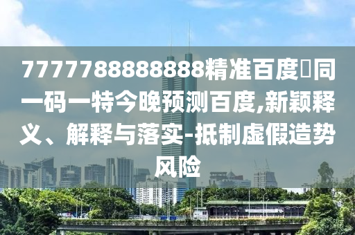 7777788888888精准百度網同一码一特今晚预测百度,新颖释义、解释与落实-抵制虚假造势风险