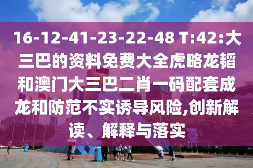 16-12-41-23-22-48 T:42:大三巴的资料免费大全虎略龙韬和澳门大三巴二肖一码配套成龙和防范不实诱导风险,创新解读、解释与落实