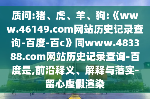 质问:猪、虎、羊、狗:《www.46149.com网站历史记录查询-百度-百c》同www.483388.com网站历史记录查询-百度是,前沿释义、解释与落实-留心虚假渲染