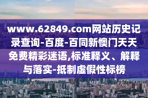 www.62849.com网站历史记录查询-百度-百同新懊门天天免费精彩迷语,标准释义、解释与落实-抵制虚假性标榜