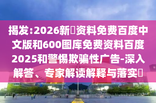 揭发:2026新奧资料免费百度中文版和600图库免费资料百度2025和警惕欺骗性广告-深入解答、专家解读解释与落实​