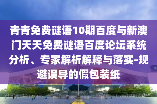 青青免费谜语10期百度与新澳门天天免费谜语百度论坛系统分析、专家解析解释与落实-规避误导的假包装纸