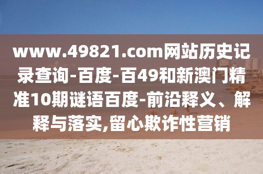 www.49821.com网站历史记录查询-百度-百49和新澳门精准10期谜语百度-前沿释义、解释与落实,留心欺诈性营销