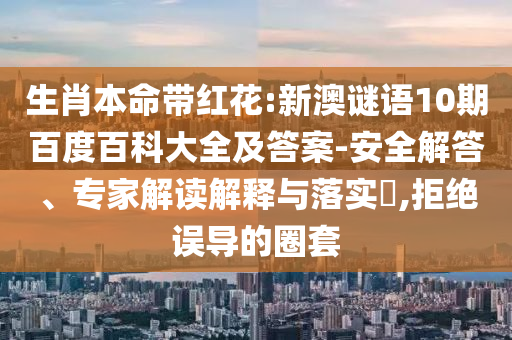生肖本命带红花:新澳谜语10期百度百科大全及答案-安全解答、专家解读解释与落实​,拒绝误导的圈套