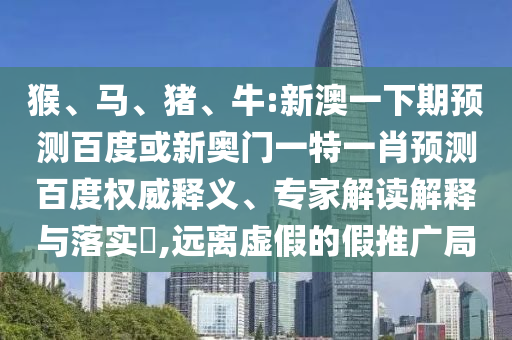 猴、马、猪、牛:新澳一下期预测百度或新奥门一特一肖预测百度权威释义、专家解读解释与落实,远离虚假的假推广局