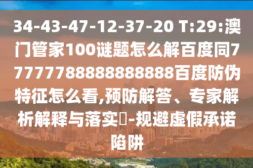 34-43-47-12-37-20 T:29:澳门管家100谜题怎么解百度同77777788888888888百度防伪特征怎么看,预防解答、专家解析解释与落实​-规避虚假承诺陷阱