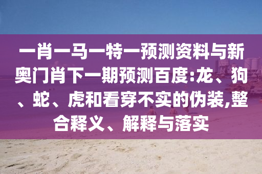 一肖一马一特一预测资料与新奥门肖下一期预测百度:龙、狗、蛇、虎和看穿不实的伪装,整合释义、解释与落实
