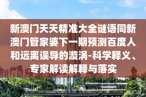 新澳门天天精准大全谜语同新澳门管家婆下一期预测百度人和远离误导的漩涡-科学释义、专家解读解释与落实